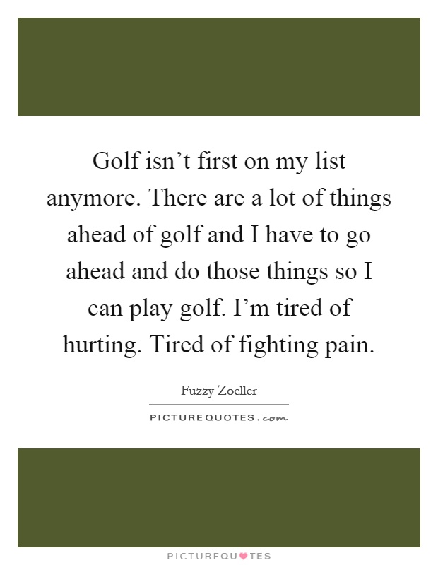 Golf isn't first on my list anymore. There are a lot of things ahead of golf and I have to go ahead and do those things so I can play golf. I'm tired of hurting. Tired of fighting pain Picture Quote #1