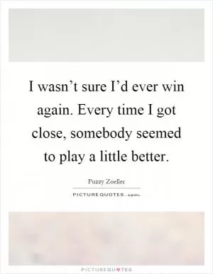 I wasn’t sure I’d ever win again. Every time I got close, somebody seemed to play a little better Picture Quote #1