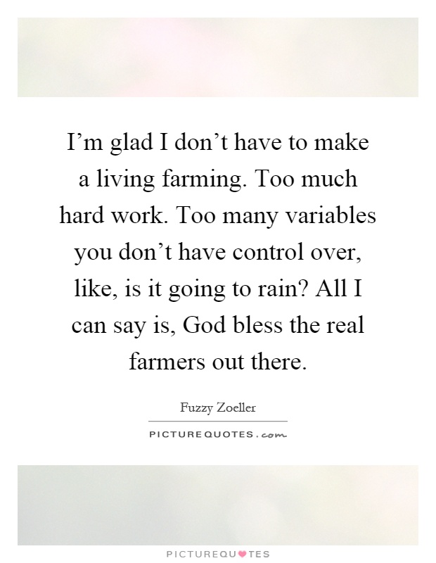 I'm glad I don't have to make a living farming. Too much hard work. Too many variables you don't have control over, like, is it going to rain? All I can say is, God bless the real farmers out there Picture Quote #1