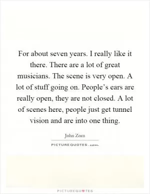 For about seven years. I really like it there. There are a lot of great musicians. The scene is very open. A lot of stuff going on. People’s ears are really open, they are not closed. A lot of scenes here, people just get tunnel vision and are into one thing Picture Quote #1