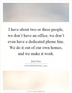 I have about two or three people, we don’t have an office, we don’t even have a dedicated phone line. We do it out of our own homes, and we make it work Picture Quote #1