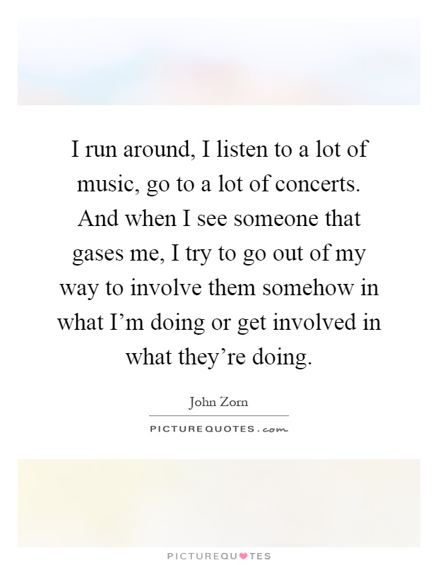 I run around, I listen to a lot of music, go to a lot of concerts. And when I see someone that gases me, I try to go out of my way to involve them somehow in what I'm doing or get involved in what they're doing Picture Quote #1