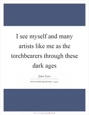 I see myself and many artists like me as the torchbearers through these dark ages Picture Quote #1