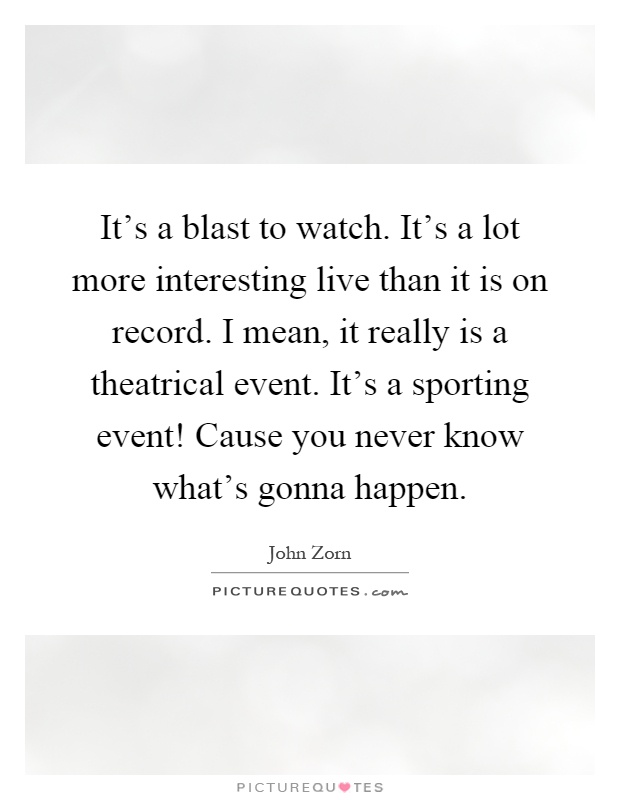 It's a blast to watch. It's a lot more interesting live than it is on record. I mean, it really is a theatrical event. It's a sporting event! Cause you never know what's gonna happen Picture Quote #1