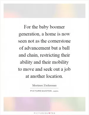 For the baby boomer generation, a home is now seen not as the cornerstone of advancement but a ball and chain, restricting their ability and their mobility to move and seek out a job at another location Picture Quote #1