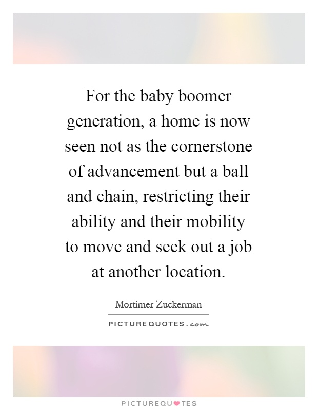 For the baby boomer generation, a home is now seen not as the cornerstone of advancement but a ball and chain, restricting their ability and their mobility to move and seek out a job at another location Picture Quote #1