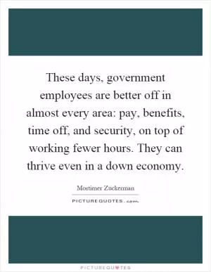 These days, government employees are better off in almost every area: pay, benefits, time off, and security, on top of working fewer hours. They can thrive even in a down economy Picture Quote #1