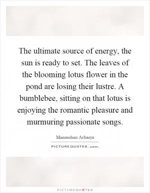 The ultimate source of energy, the sun is ready to set. The leaves of the blooming lotus flower in the pond are losing their lustre. A bumblebee, sitting on that lotus is enjoying the romantic pleasure and murmuring passionate songs Picture Quote #1
