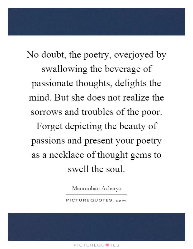 No doubt, the poetry, overjoyed by swallowing the beverage of passionate thoughts, delights the mind. But she does not realize the sorrows and troubles of the poor. Forget depicting the beauty of passions and present your poetry as a necklace of thought gems to swell the soul Picture Quote #1