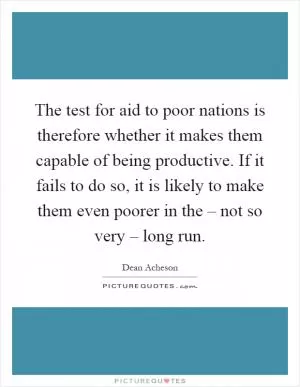The test for aid to poor nations is therefore whether it makes them capable of being productive. If it fails to do so, it is likely to make them even poorer in the – not so very – long run Picture Quote #1