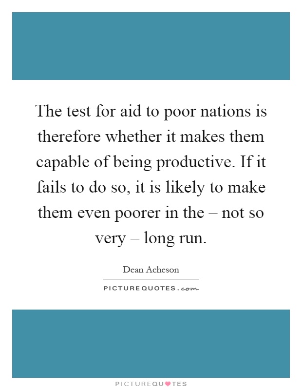 The test for aid to poor nations is therefore whether it makes them capable of being productive. If it fails to do so, it is likely to make them even poorer in the – not so very – long run Picture Quote #1