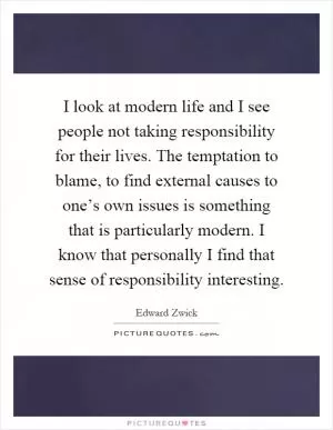 I look at modern life and I see people not taking responsibility for their lives. The temptation to blame, to find external causes to one’s own issues is something that is particularly modern. I know that personally I find that sense of responsibility interesting Picture Quote #1