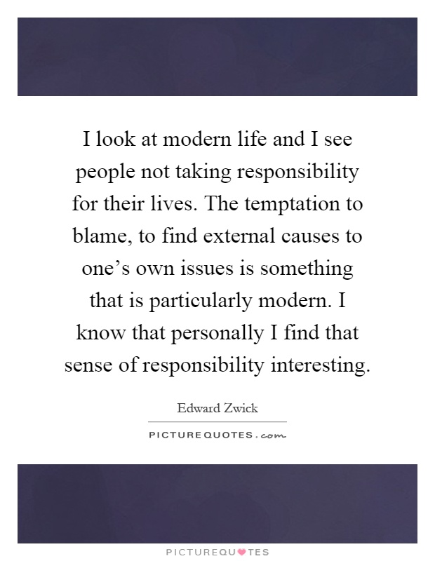 I look at modern life and I see people not taking responsibility for their lives. The temptation to blame, to find external causes to one's own issues is something that is particularly modern. I know that personally I find that sense of responsibility interesting Picture Quote #1
