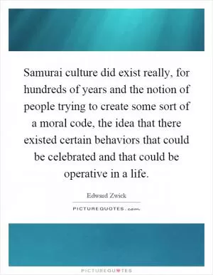 Samurai culture did exist really, for hundreds of years and the notion of people trying to create some sort of a moral code, the idea that there existed certain behaviors that could be celebrated and that could be operative in a life Picture Quote #1