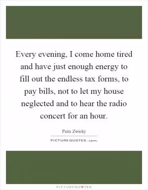 Every evening, I come home tired and have just enough energy to fill out the endless tax forms, to pay bills, not to let my house neglected and to hear the radio concert for an hour Picture Quote #1