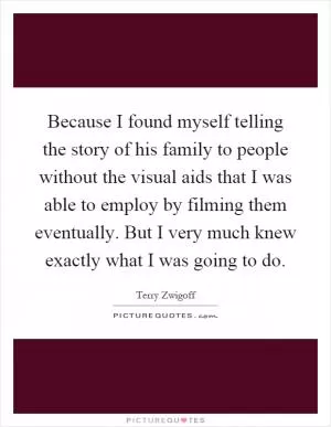 Because I found myself telling the story of his family to people without the visual aids that I was able to employ by filming them eventually. But I very much knew exactly what I was going to do Picture Quote #1