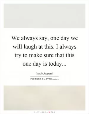 We always say, one day we will laugh at this. I always try to make sure that this one day is today Picture Quote #1
