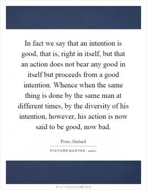 In fact we say that an intention is good, that is, right in itself, but that an action does not bear any good in itself but proceeds from a good intention. Whence when the same thing is done by the same man at different times, by the diversity of his intention, however, his action is now said to be good, now bad Picture Quote #1