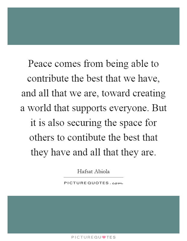 Peace comes from being able to contribute the best that we have, and all that we are, toward creating a world that supports everyone. But it is also securing the space for others to contibute the best that they have and all that they are Picture Quote #1