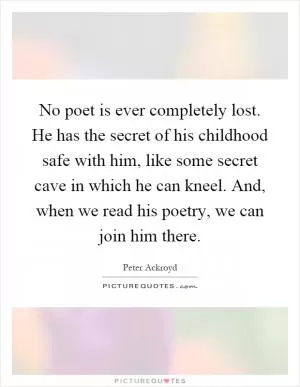 No poet is ever completely lost. He has the secret of his childhood safe with him, like some secret cave in which he can kneel. And, when we read his poetry, we can join him there Picture Quote #1