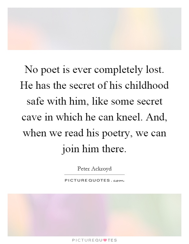No poet is ever completely lost. He has the secret of his childhood safe with him, like some secret cave in which he can kneel. And, when we read his poetry, we can join him there Picture Quote #1