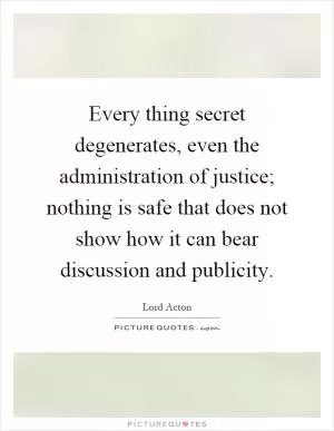 Every thing secret degenerates, even the administration of justice; nothing is safe that does not show how it can bear discussion and publicity Picture Quote #1
