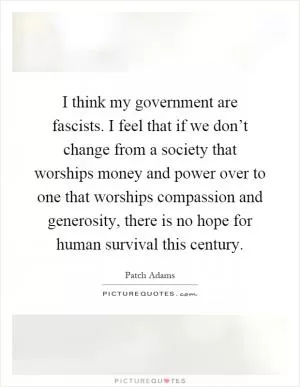 I think my government are fascists. I feel that if we don’t change from a society that worships money and power over to one that worships compassion and generosity, there is no hope for human survival this century Picture Quote #1