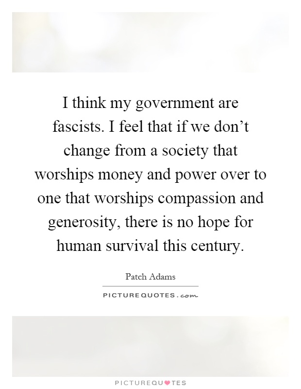 I think my government are fascists. I feel that if we don't change from a society that worships money and power over to one that worships compassion and generosity, there is no hope for human survival this century Picture Quote #1
