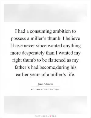 I had a consuming ambition to possess a miller’s thumb. I believe I have never since wanted anything more desperately than I wanted my right thumb to be flattened as my father’s had become,during his earlier years of a miller’s life Picture Quote #1