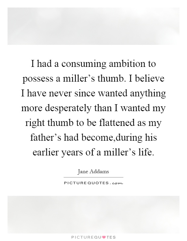 I had a consuming ambition to possess a miller's thumb. I believe I have never since wanted anything more desperately than I wanted my right thumb to be flattened as my father's had become,during his earlier years of a miller's life Picture Quote #1