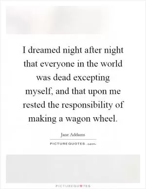 I dreamed night after night that everyone in the world was dead excepting myself, and that upon me rested the responsibility of making a wagon wheel Picture Quote #1