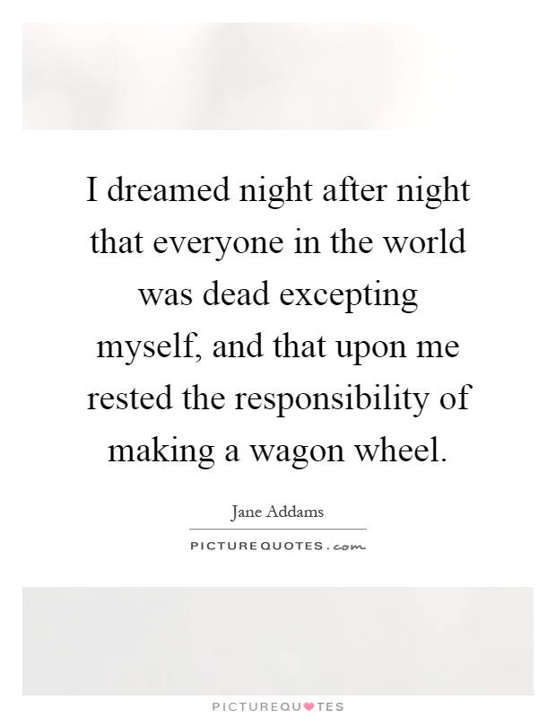 I dreamed night after night that everyone in the world was dead excepting myself, and that upon me rested the responsibility of making a wagon wheel Picture Quote #1