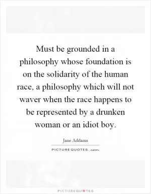 Must be grounded in a philosophy whose foundation is on the solidarity of the human race, a philosophy which will not waver when the race happens to be represented by a drunken woman or an idiot boy Picture Quote #1