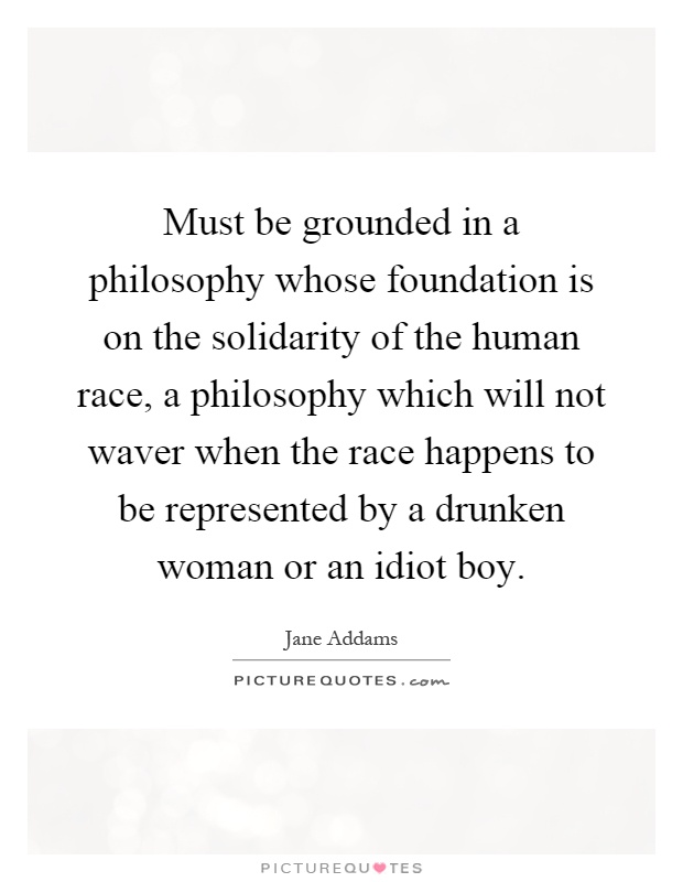 Must be grounded in a philosophy whose foundation is on the solidarity of the human race, a philosophy which will not waver when the race happens to be represented by a drunken woman or an idiot boy Picture Quote #1
