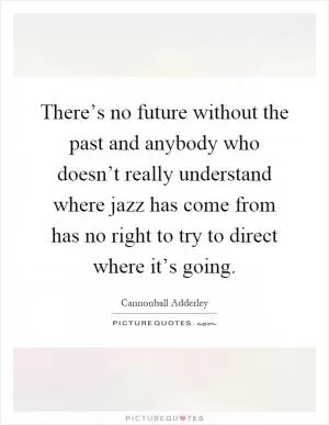 There’s no future without the past and anybody who doesn’t really understand where jazz has come from has no right to try to direct where it’s going Picture Quote #1