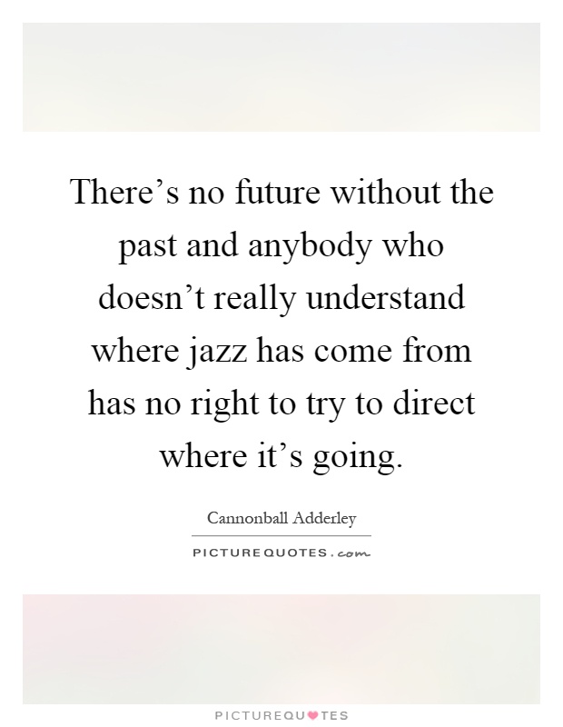 There's no future without the past and anybody who doesn't really understand where jazz has come from has no right to try to direct where it's going Picture Quote #1
