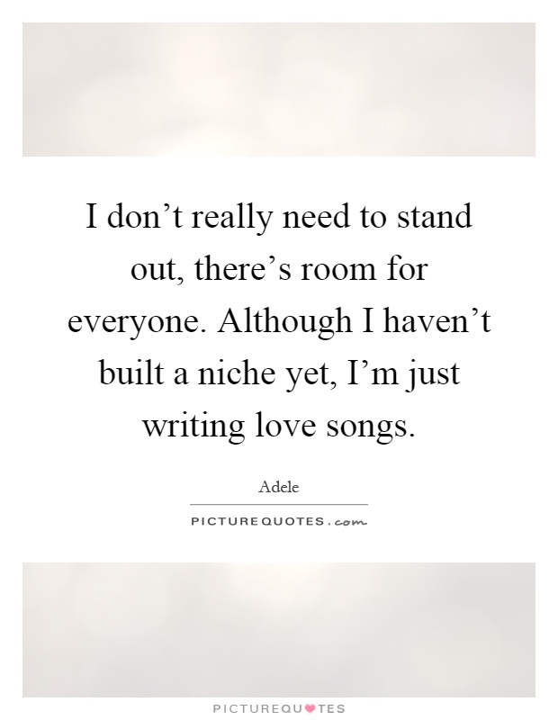 I don't really need to stand out, there's room for everyone. Although I haven't built a niche yet, I'm just writing love songs Picture Quote #1