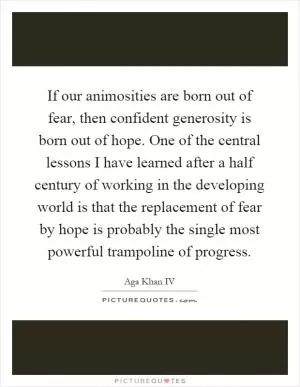 If our animosities are born out of fear, then confident generosity is born out of hope. One of the central lessons I have learned after a half century of working in the developing world is that the replacement of fear by hope is probably the single most powerful trampoline of progress Picture Quote #1