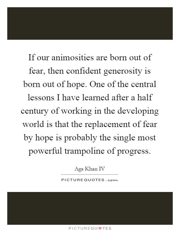 If our animosities are born out of fear, then confident generosity is born out of hope. One of the central lessons I have learned after a half century of working in the developing world is that the replacement of fear by hope is probably the single most powerful trampoline of progress Picture Quote #1