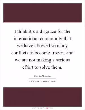 I think it’s a disgrace for the international community that we have allowed so many conflicts to become frozen, and we are not making a serious effort to solve them Picture Quote #1