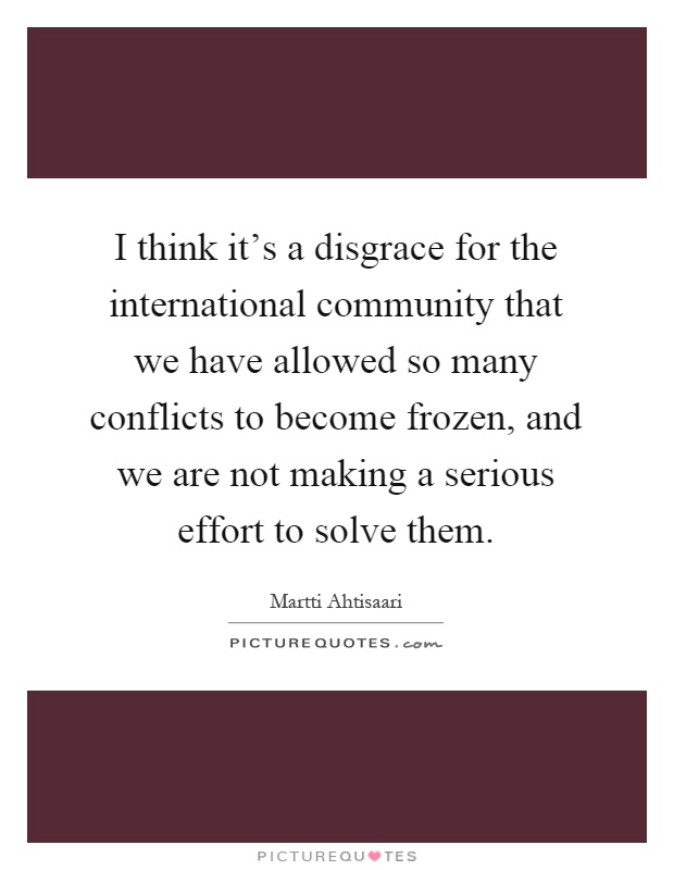 I think it's a disgrace for the international community that we have allowed so many conflicts to become frozen, and we are not making a serious effort to solve them Picture Quote #1