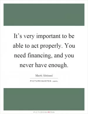 It’s very important to be able to act properly. You need financing, and you never have enough Picture Quote #1