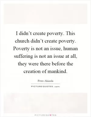 I didn’t create poverty. This church didn’t create poverty. Poverty is not an issue, human suffering is not an issue at all, they were there before the creation of mankind Picture Quote #1