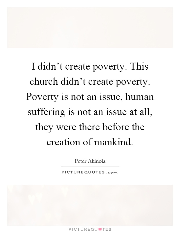 I didn't create poverty. This church didn't create poverty. Poverty is not an issue, human suffering is not an issue at all, they were there before the creation of mankind Picture Quote #1