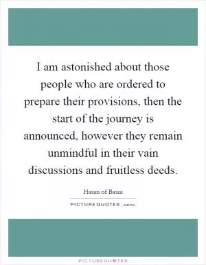 I am astonished about those people who are ordered to prepare their provisions, then the start of the journey is announced, however they remain unmindful in their vain discussions and fruitless deeds Picture Quote #1