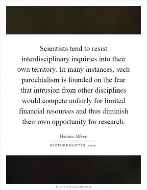Scientists tend to resist interdisciplinary inquiries into their own territory. In many instances, such parochialism is founded on the fear that intrusion from other disciplines would compete unfairly for limited financial resources and thus diminish their own opportunity for research Picture Quote #1