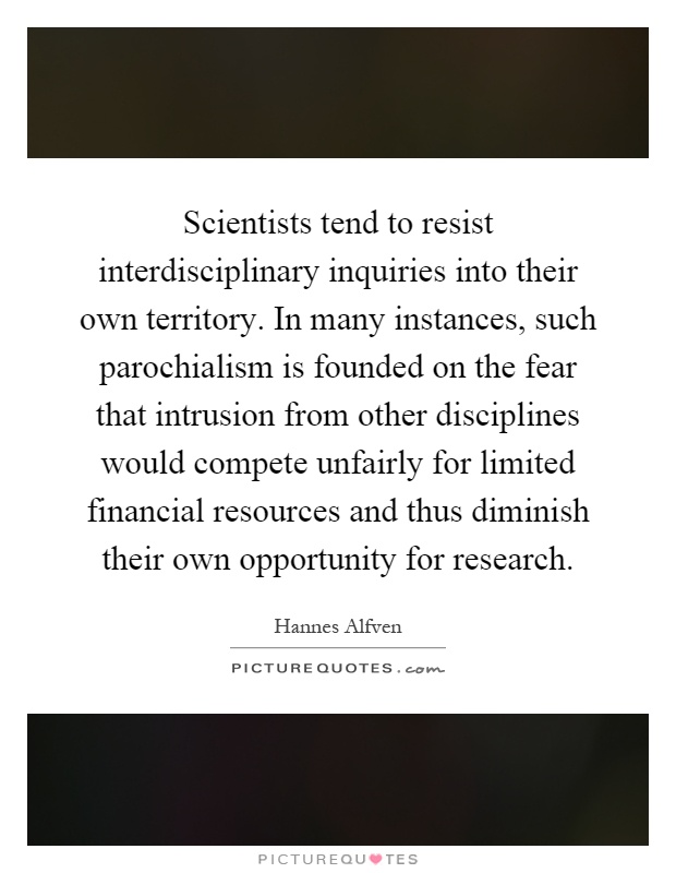 Scientists tend to resist interdisciplinary inquiries into their own territory. In many instances, such parochialism is founded on the fear that intrusion from other disciplines would compete unfairly for limited financial resources and thus diminish their own opportunity for research Picture Quote #1
