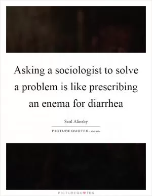 Asking a sociologist to solve a problem is like prescribing an enema for diarrhea Picture Quote #1