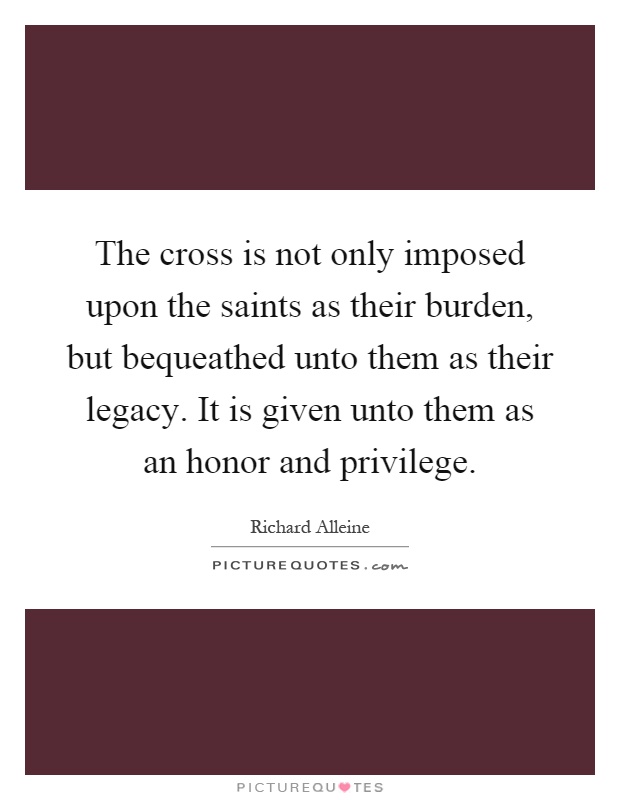 The cross is not only imposed upon the saints as their burden, but bequeathed unto them as their legacy. It is given unto them as an honor and privilege Picture Quote #1