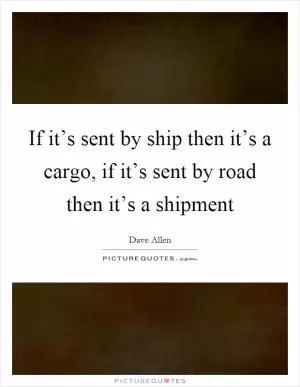 If it’s sent by ship then it’s a cargo, if it’s sent by road then it’s a shipment Picture Quote #1